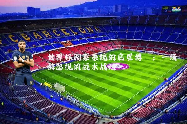 世界杯购票系统的底层博弈:一场被忽视的战术战场